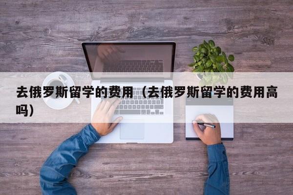 去俄罗斯留学的费用（去俄罗斯留学的费用高吗）