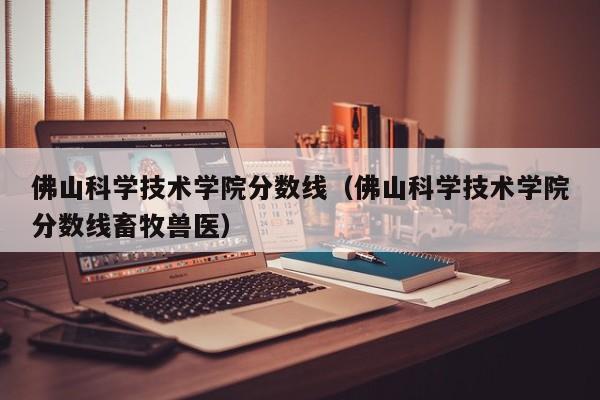 佛山科学技术学院分数线（佛山科学技术学院分数线畜牧兽医）