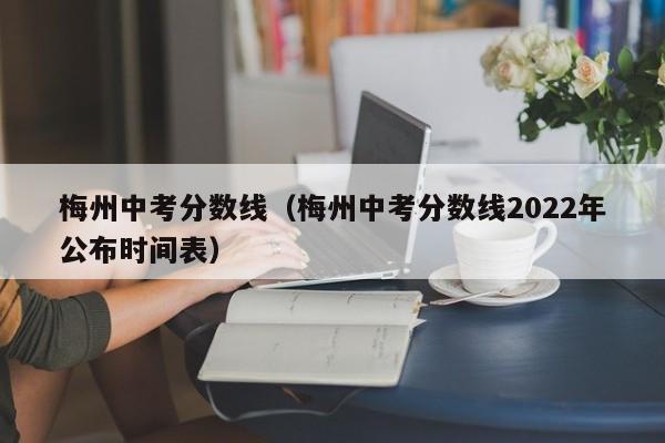 梅州中考分数线（梅州中考分数线2022年公布时间表）