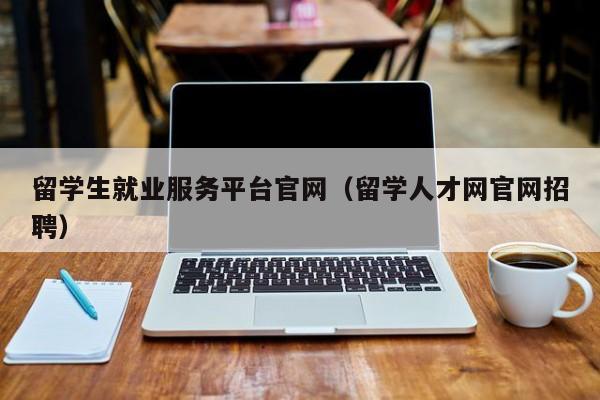 留学生就业服务平台官网（留学人才网官网招聘）