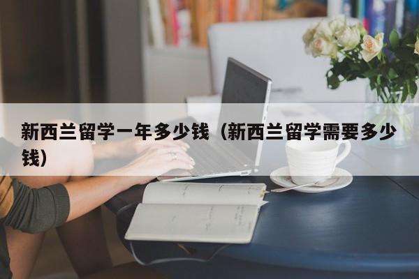 新西兰留学一年多少钱（新西兰留学需要多少钱）