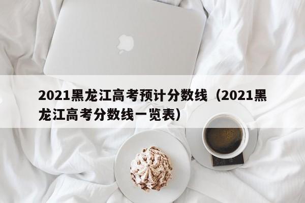 2021黑龙江高考预计分数线（2021黑龙江高考分数线一览表）