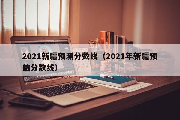 2021新疆预测分数线（2021年新疆预估分数线）