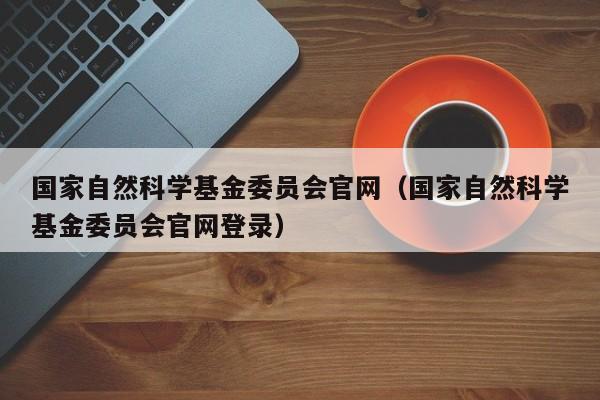 国家自然科学基金委员会官网（国家自然科学基金委员会官网登录）