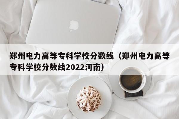 郑州电力高等专科学校分数线（郑州电力高等专科学校分数线2022河南）