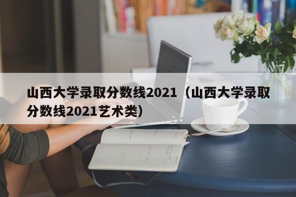 山西大学录取分数线2021（山西大学录取分数线2021艺术类）