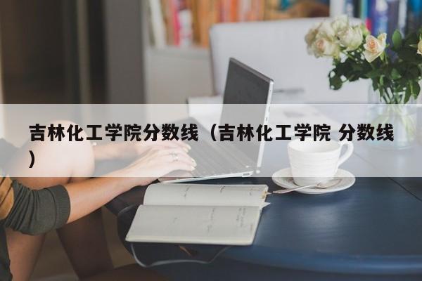 吉林化工学院分数线（吉林化工学院 分数线）