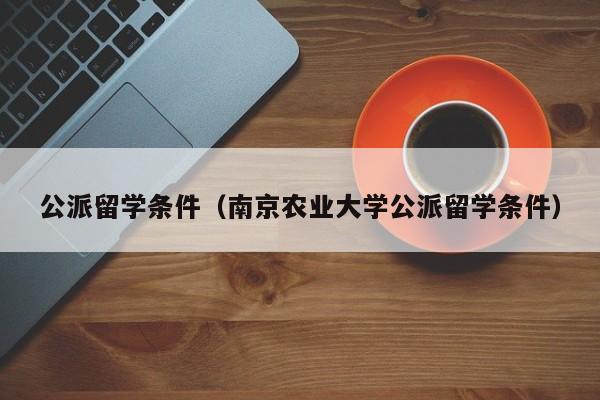 公派留学条件（南京农业大学公派留学条件）