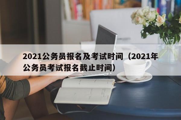 2021公务员报名及考试时间（2021年公务员考试报名截止时间）