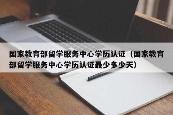 国家教育部留学服务中心学历认证（国家教育部留学服务中心学历认证最少多少天）