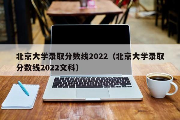 北京大学录取分数线2022（北京大学录取分数线2022文科）