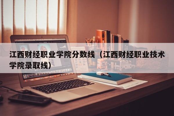 江西财经职业学院分数线（江西财经职业技术学院录取线）