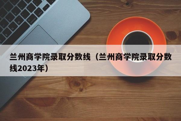 兰州商学院录取分数线（兰州商学院录取分数线2023年）