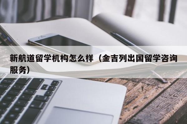 新航道留学机构怎么样（金吉列出国留学咨询服务）