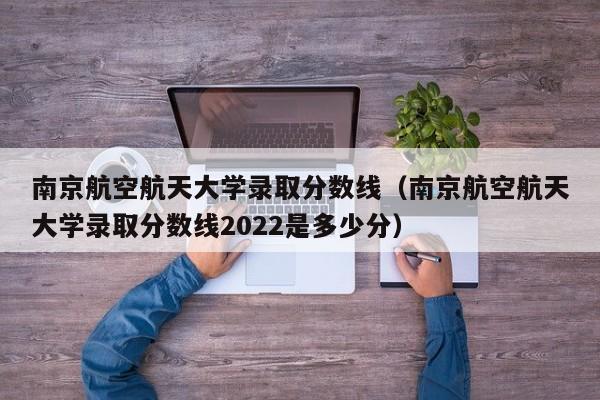 南京航空航天大学录取分数线（南京航空航天大学录取分数线2022是多少分）