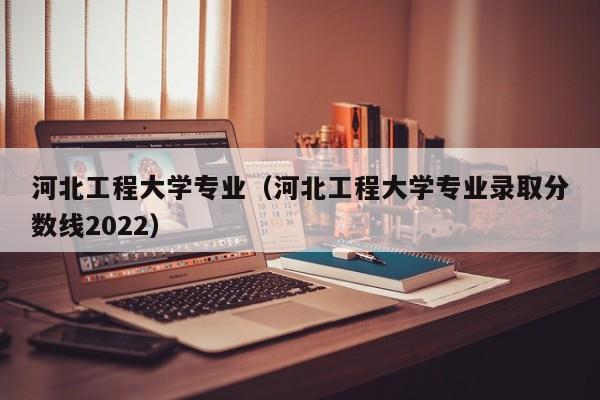 河北工程大学专业（河北工程大学专业录取分数线2022）