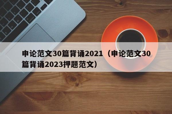 申论范文30篇背诵2021（申论范文30篇背诵2023押题范文）