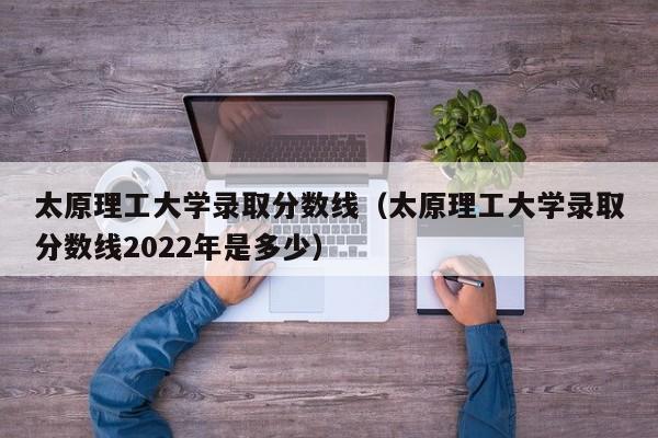 太原理工大学录取分数线（太原理工大学录取分数线2022年是多少）