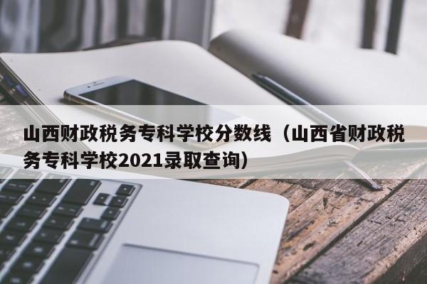 山西财政税务专科学校分数线（山西省财政税务专科学校2021录取查询）