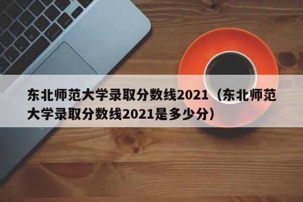 东北师范大学录取分数线2021（东北师范大学录取分数线2021是多少分）