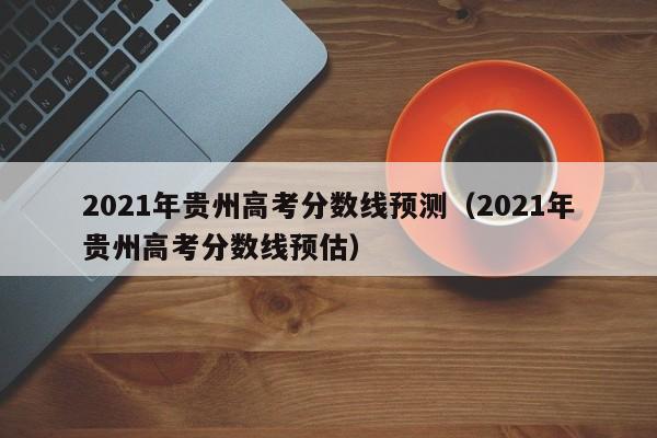 2021年贵州高考分数线预测（2021年贵州高考分数线预估）