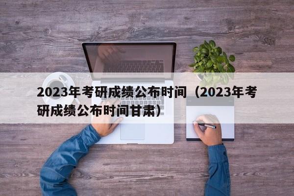 2023年考研成绩公布时间（2023年考研成绩公布时间甘肃）