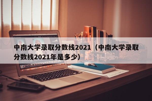 中南大学录取分数线2021（中南大学录取分数线2021年是多少）