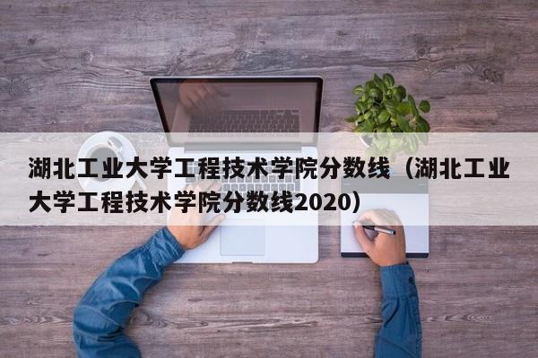 湖北工业大学工程技术学院分数线（湖北工业大学工程技术学院分数线2020）