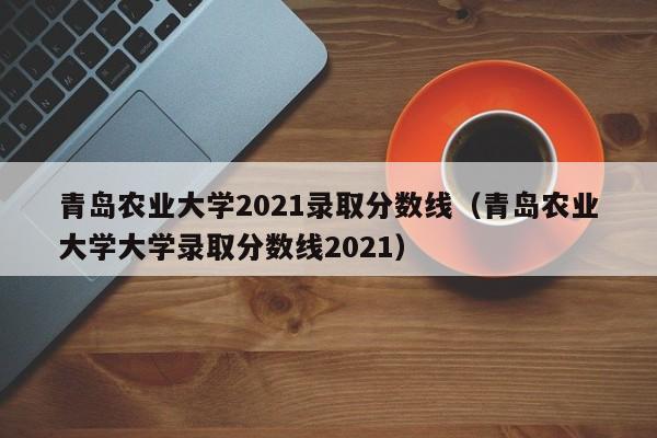 青岛农业大学2021录取分数线（青岛农业大学大学录取分数线2021）