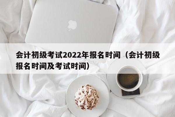 会计初级考试2022年报名时间（会计初级报名时间及考试时间）