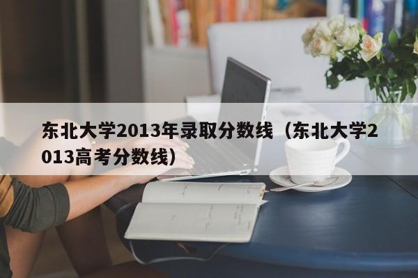 东北大学2013年录取分数线（东北大学2013高考分数线）