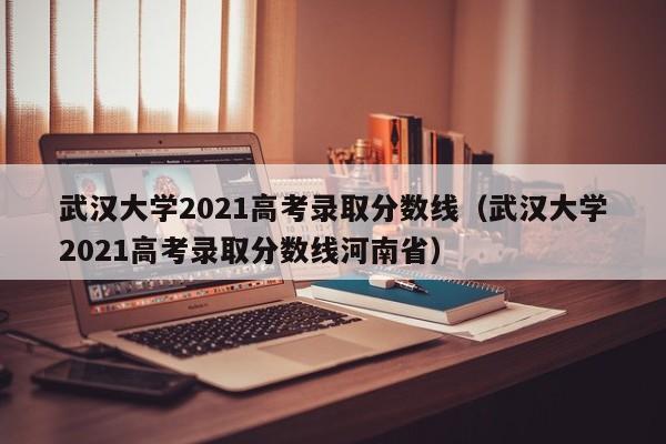 武汉大学2021高考录取分数线（武汉大学2021高考录取分数线河南省）