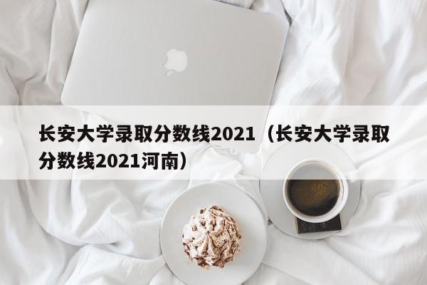 长安大学录取分数线2021（长安大学录取分数线2021河南）