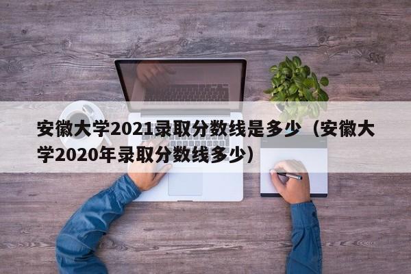 安徽大学2021录取分数线是多少（安徽大学2020年录取分数线多少）