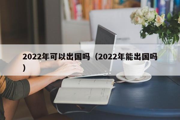 2022年可以出国吗（2022年能出国吗）