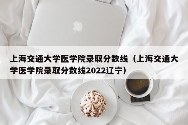 上海交通大学医学院录取分数线（上海交通大学医学院录取分数线2022辽宁）