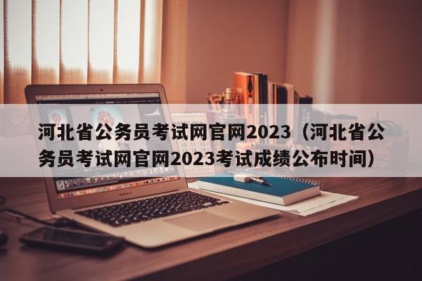 河北省公务员考试网官网2023（河北省公务员考试网官网2023考试成绩公布时间）