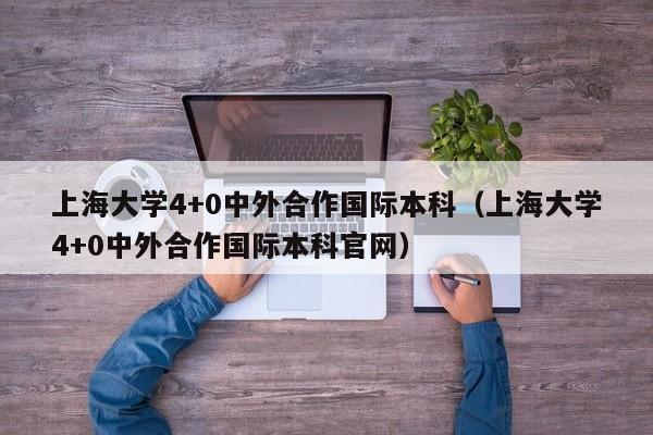 上海大学4+0中外合作国际本科（上海大学4+0中外合作国际本科官网）