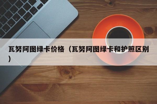 瓦努阿图绿卡价格（瓦努阿图绿卡和护照区别）