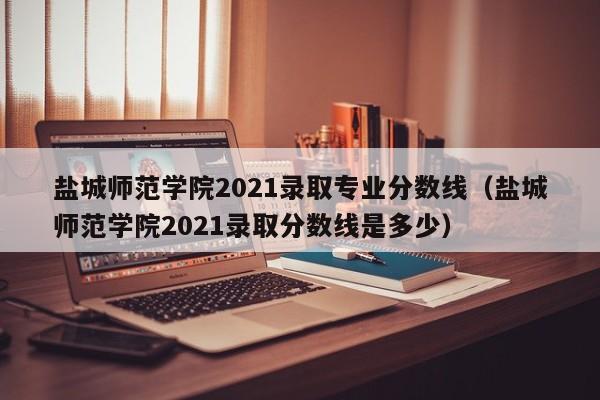 盐城师范学院2021录取专业分数线（盐城师范学院2021录取分数线是多少）