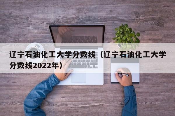 辽宁石油化工大学分数线（辽宁石油化工大学分数线2022年）