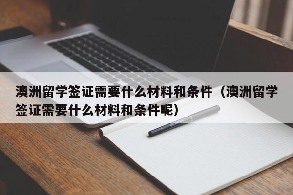 澳洲留学签证需要什么材料和条件（澳洲留学签证需要什么材料和条件呢）