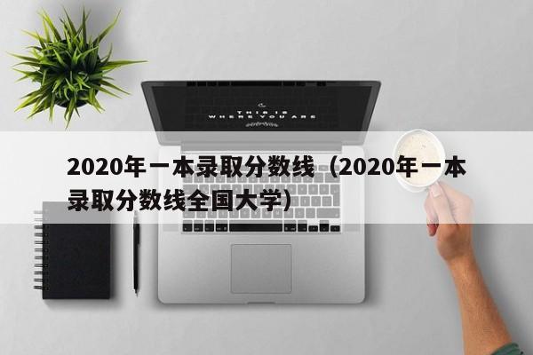 2020年一本录取分数线（2020年一本录取分数线全国大学）