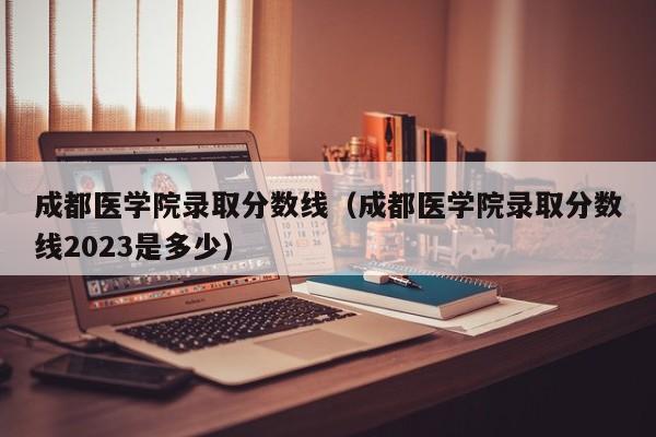 成都医学院录取分数线（成都医学院录取分数线2023是多少）