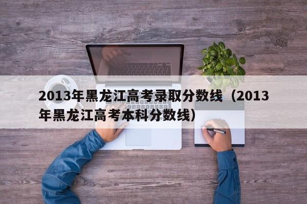 2013年黑龙江高考录取分数线（2013年黑龙江高考本科分数线）