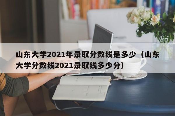 山东大学2021年录取分数线是多少（山东大学分数线2021录取线多少分）