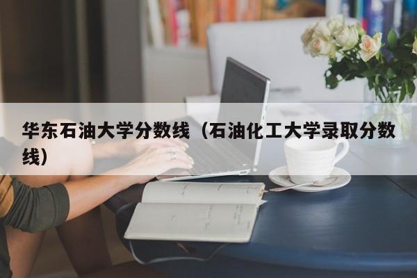 华东石油大学分数线（石油化工大学录取分数线）