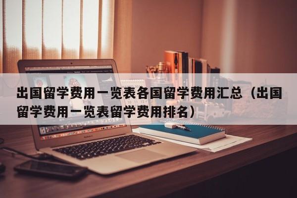 出国留学费用一览表各国留学费用汇总（出国留学费用一览表留学费用排名）