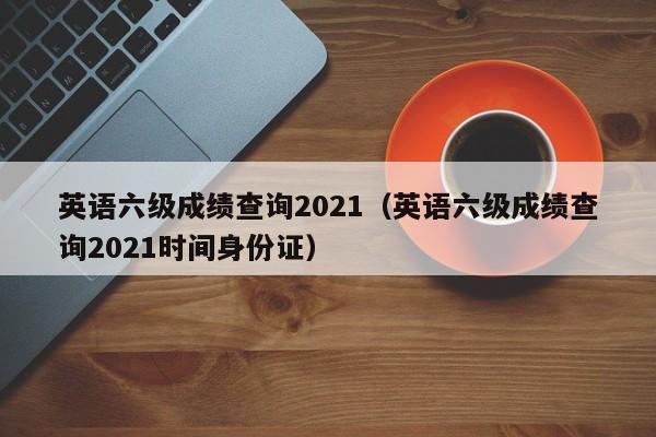 英语六级成绩查询2021（英语六级成绩查询2021时间身份证）