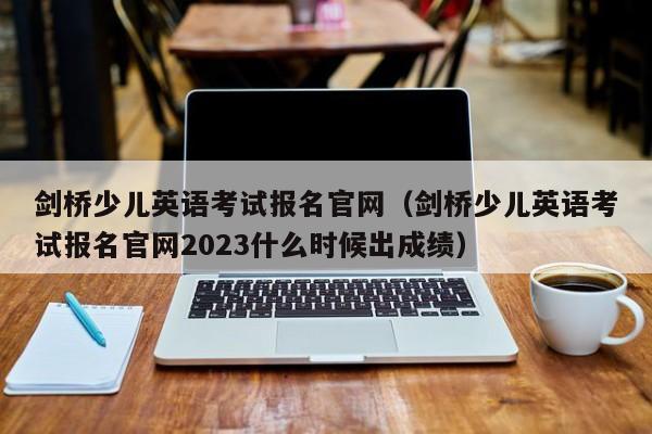 剑桥少儿英语考试报名官网（剑桥少儿英语考试报名官网2023什么时候出成绩）